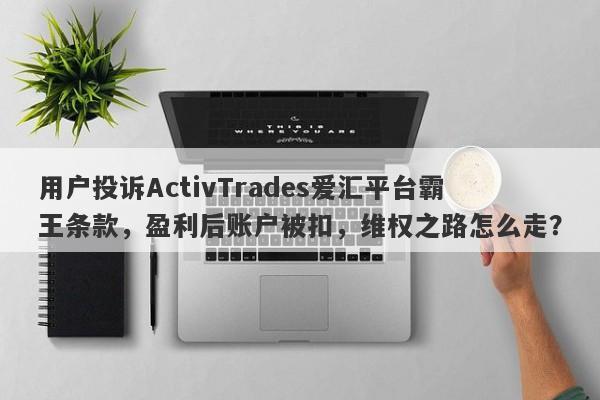 用户投诉ActivTrades爱汇平台霸王条款，盈利后账户被扣，维权之路怎么走？-第1张图片-要懂汇