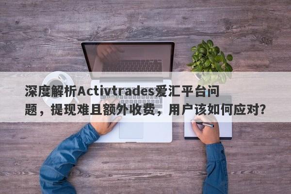 深度解析Activtrades爱汇平台问题，提现难且额外收费，用户该如何应对？-第1张图片-要懂汇