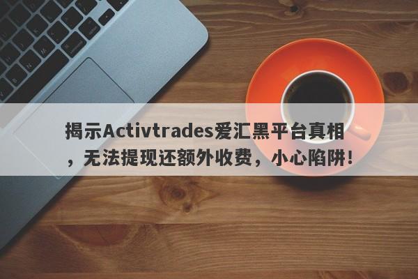 揭示Activtrades爱汇黑平台真相，无法提现还额外收费，小心陷阱！-第1张图片-要懂汇