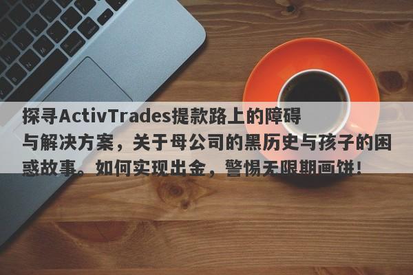 探寻ActivTrades提款路上的障碍与解决方案，关于母公司的黑历史与孩子的困惑故事。如何实现出金，警惕无限期画饼！-第1张图片-要懂汇