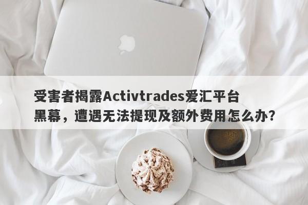 受害者揭露Activtrades爱汇平台黑幕，遭遇无法提现及额外费用怎么办？-第1张图片-要懂汇