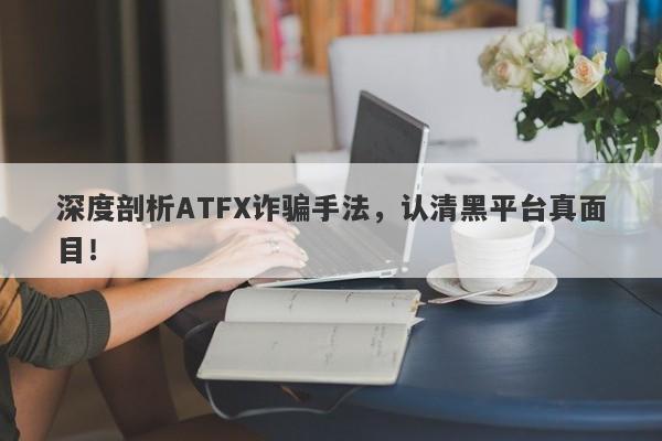 深度剖析ATFX诈骗手法，认清黑平台真面目！-第1张图片-要懂汇