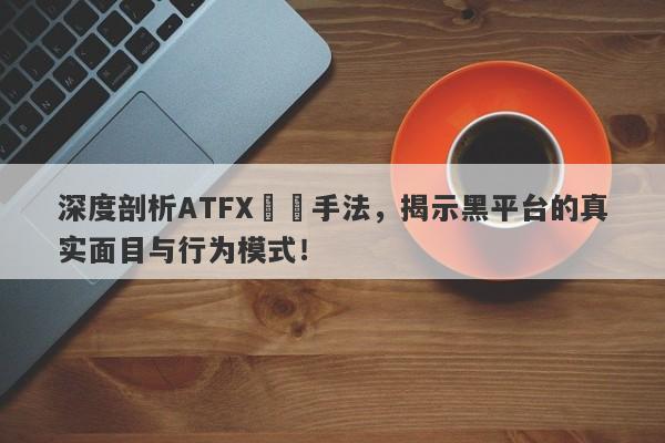 深度剖析ATFX詐騙手法，揭示黑平台的真实面目与行为模式！-第1张图片-要懂汇