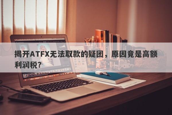 揭开ATFX无法取款的疑团，原因竟是高额利润税？-第1张图片-要懂汇