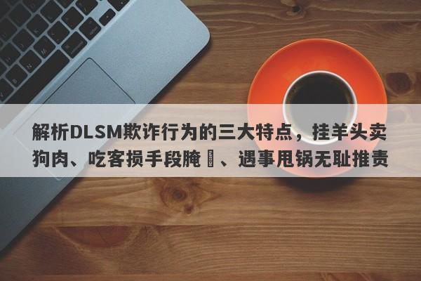 解析DLSM欺诈行为的三大特点，挂羊头卖狗肉、吃客损手段腌臜、遇事甩锅无耻推责-第1张图片-要懂汇