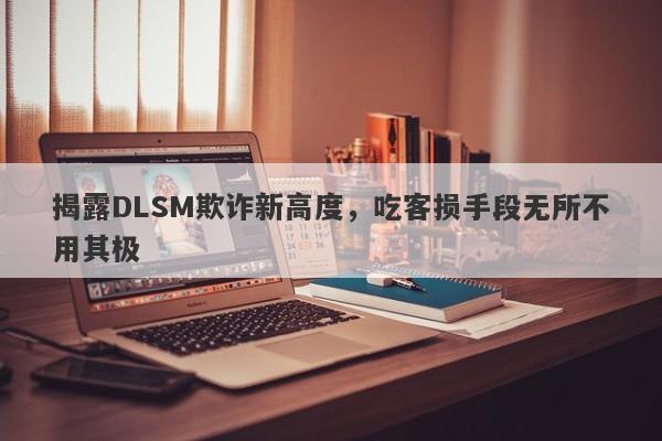 揭露DLSM欺诈新高度，吃客损手段无所不用其极-第1张图片-要懂汇