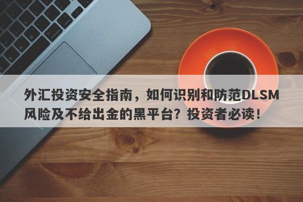 外汇投资安全指南，如何识别和防范DLSM风险及不给出金的黑平台？投资者必读！-第1张图片-要懂汇