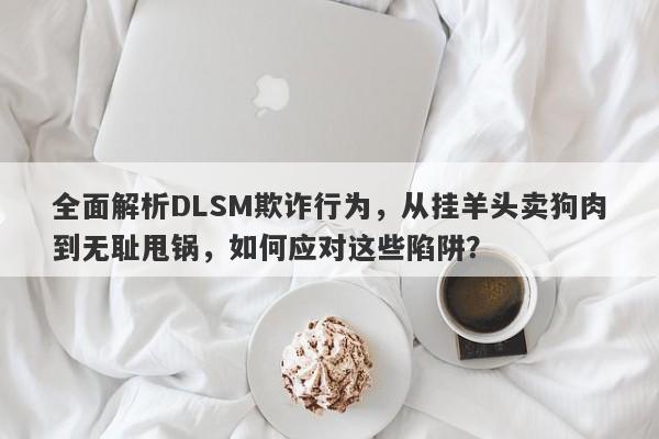 全面解析DLSM欺诈行为，从挂羊头卖狗肉到无耻甩锅，如何应对这些陷阱？-第1张图片-要懂汇