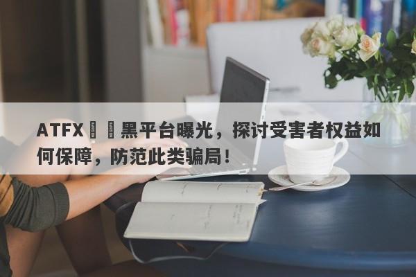 ATFX詐騙黑平台曝光，探讨受害者权益如何保障，防范此类骗局！-第1张图片-要懂汇