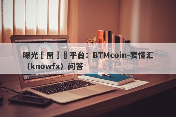 曝光幣圈詐騙平台：BTMcoin-要懂汇（knowfx）问答-第1张图片-要懂汇