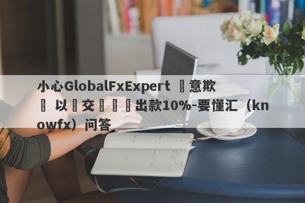 小心GlobalFxExpert 惡意欺詐 以繳交訊號費出款10%-要懂汇（knowfx）问答-第1张图片-要懂汇