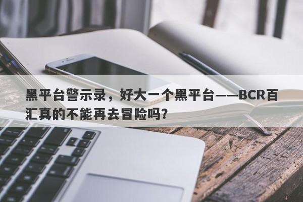 黑平台警示录，好大一个黑平台——BCR百汇真的不能再去冒险吗？-第1张图片-要懂汇