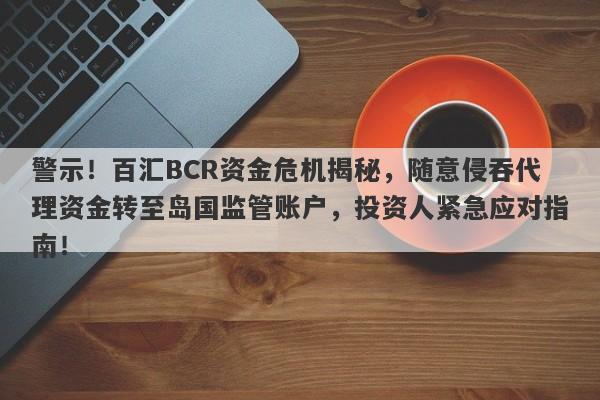 警示！百汇BCR资金危机揭秘，随意侵吞代理资金转至岛国监管账户，投资人紧急应对指南！-第1张图片-要懂汇