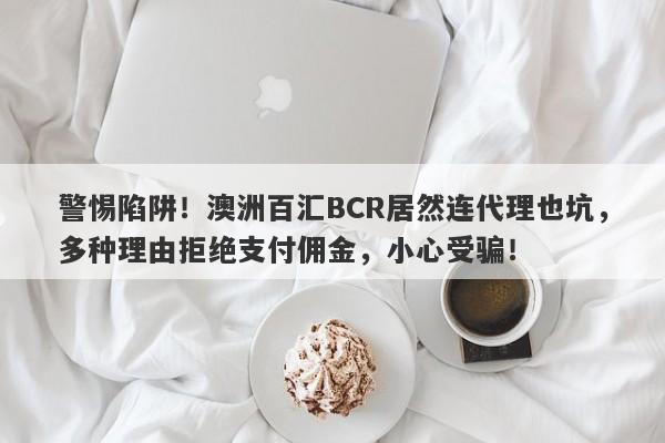 警惕陷阱！澳洲百汇BCR居然连代理也坑，多种理由拒绝支付佣金，小心受骗！-第1张图片-要懂汇