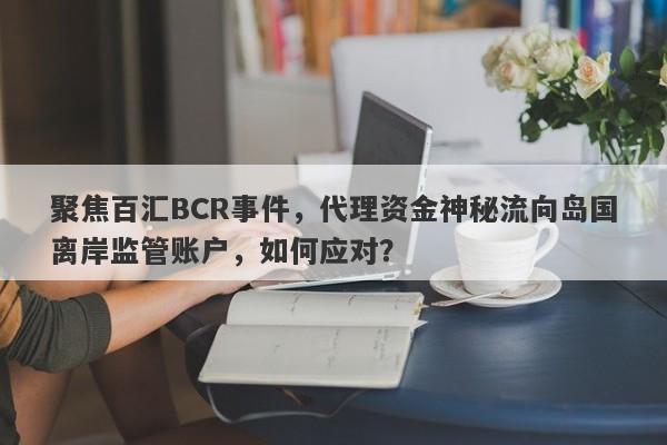 聚焦百汇BCR事件，代理资金神秘流向岛国离岸监管账户，如何应对？-第1张图片-要懂汇