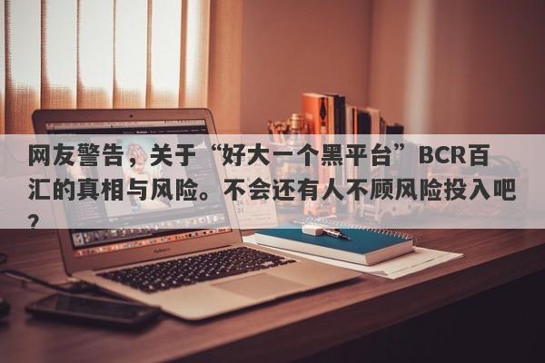 网友警告，关于“好大一个黑平台”BCR百汇的真相与风险。不会还有人不顾风险投入吧？-第1张图片-要懂汇