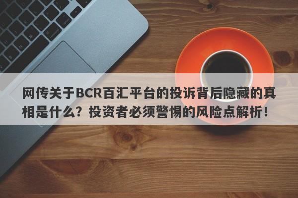 网传关于BCR百汇平台的投诉背后隐藏的真相是什么？投资者必须警惕的风险点解析！-第1张图片-要懂汇