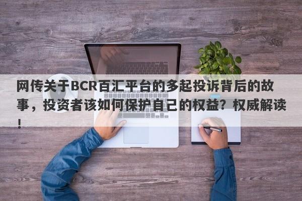 网传关于BCR百汇平台的多起投诉背后的故事，投资者该如何保护自己的权益？权威解读！-第1张图片-要懂汇