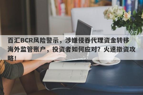 百汇BCR风险警示，涉嫌侵吞代理资金转移海外监管账户，投资者如何应对？火速撤资攻略！-第1张图片-要懂汇