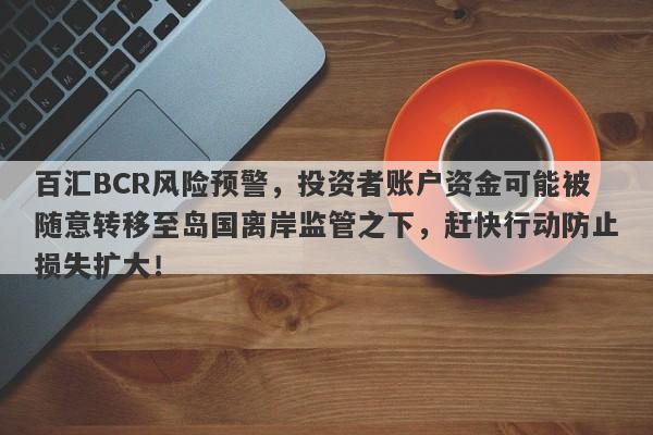 百汇BCR风险预警，投资者账户资金可能被随意转移至岛国离岸监管之下，赶快行动防止损失扩大！-第1张图片-要懂汇