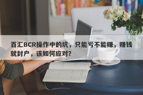 百汇BCR操作中的坑，只能亏不能赚，赚钱就封户，该如何应对？-第1张图片-要懂汇