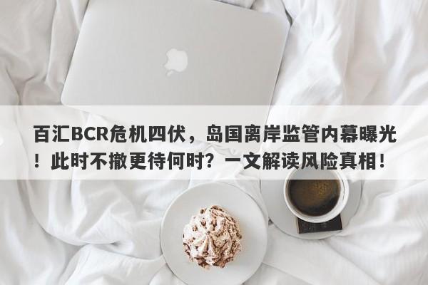 百汇BCR危机四伏，岛国离岸监管内幕曝光！此时不撤更待何时？一文解读风险真相！-第1张图片-要懂汇