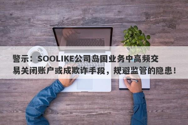 警示：SOOLIKE公司岛国业务中高频交易关闭账户或成欺诈手段，规避监管的隐患！-第1张图片-要懂汇