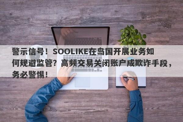 警示信号！SOOLIKE在岛国开展业务如何规避监管？高频交易关闭账户成欺诈手段，务必警惕！-第1张图片-要懂汇