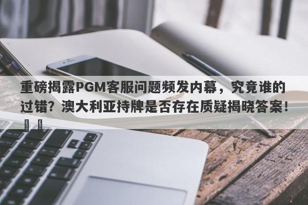 重磅揭露PGM客服问题频发内幕，究竟谁的过错？澳大利亚持牌是否存在质疑揭晓答案！​​-第1张图片-要懂汇