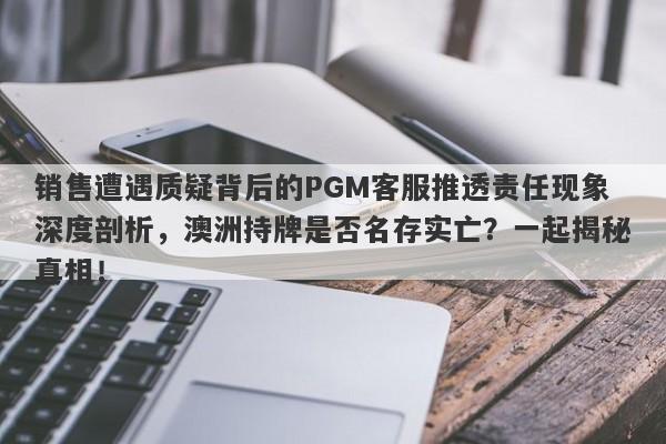 销售遭遇质疑背后的PGM客服推透责任现象深度剖析，澳洲持牌是否名存实亡？一起揭秘真相！-第1张图片-要懂汇