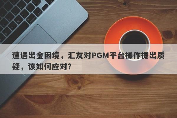 遭遇出金困境，汇友对PGM平台操作提出质疑，该如何应对？-第1张图片-要懂汇