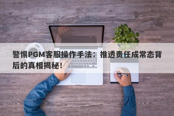 警惕PGM客服操作手法：推透责任成常态背后的真相揭秘！-第1张图片-要懂汇