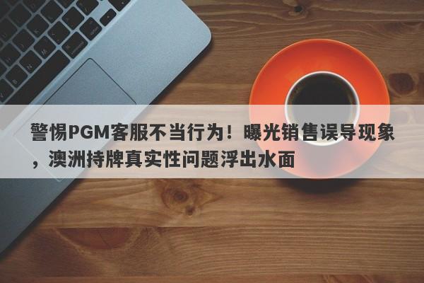 警惕PGM客服不当行为！曝光销售误导现象，澳洲持牌真实性问题浮出水面-第1张图片-要懂汇