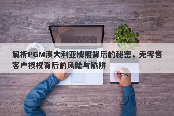 解析PGM澳大利亚牌照背后的秘密，无零售客户授权背后的风险与陷阱-第1张图片-要懂汇