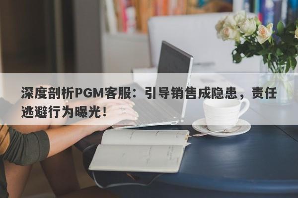 深度剖析PGM客服：引导销售成隐患，责任逃避行为曝光！-第1张图片-要懂汇