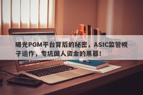 曝光PGM平台背后的秘密，ASIC监管幌子运作，专坑国人资金的黑幕！-第1张图片-要懂汇