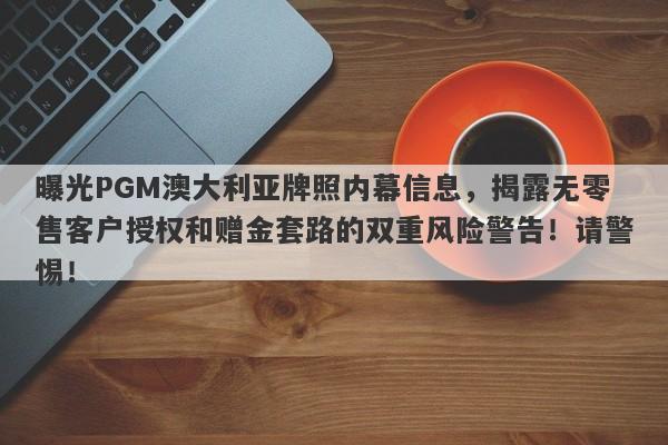 曝光PGM澳大利亚牌照内幕信息，揭露无零售客户授权和赠金套路的双重风险警告！请警惕！-第1张图片-要懂汇