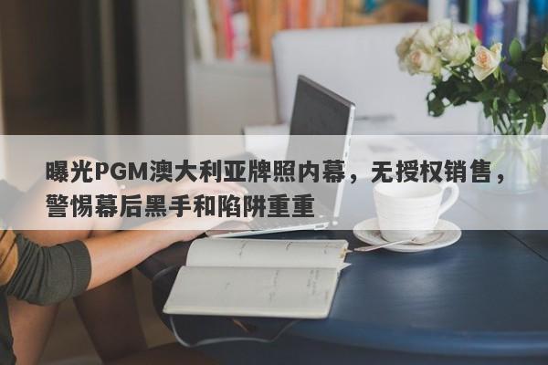 曝光PGM澳大利亚牌照内幕，无授权销售，警惕幕后黑手和陷阱重重-第1张图片-要懂汇