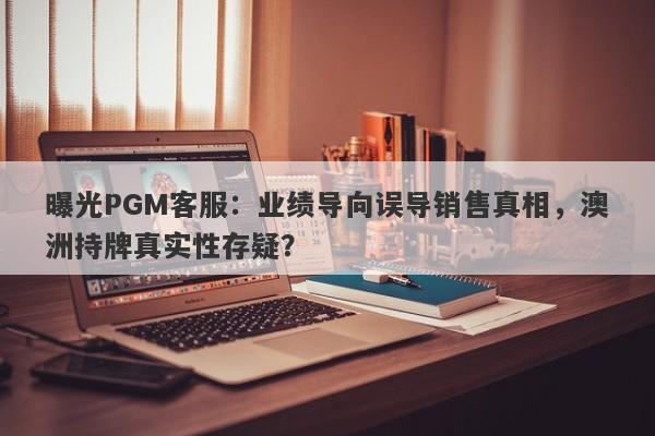 曝光PGM客服：业绩导向误导销售真相，澳洲持牌真实性存疑？-第1张图片-要懂汇