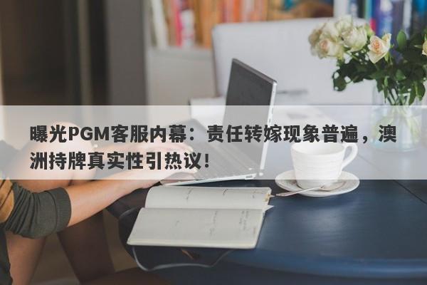 曝光PGM客服内幕：责任转嫁现象普遍，澳洲持牌真实性引热议！-第1张图片-要懂汇