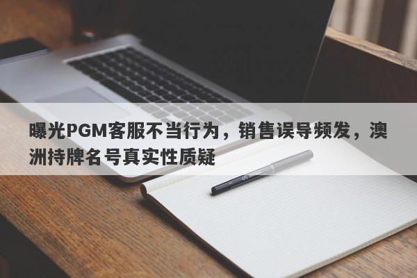 曝光PGM客服不当行为，销售误导频发，澳洲持牌名号真实性质疑-第1张图片-要懂汇