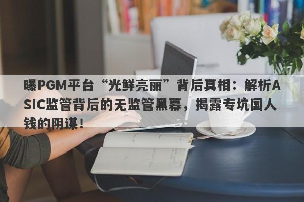 曝PGM平台“光鲜亮丽”背后真相：解析ASIC监管背后的无监管黑幕，揭露专坑国人钱的阴谋！-第1张图片-要懂汇