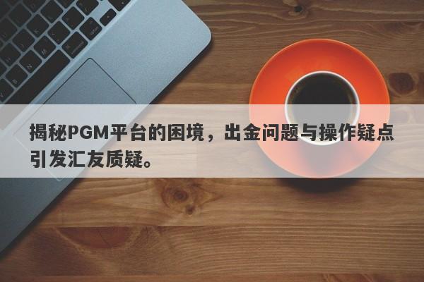 揭秘PGM平台的困境，出金问题与操作疑点引发汇友质疑。-第1张图片-要懂汇