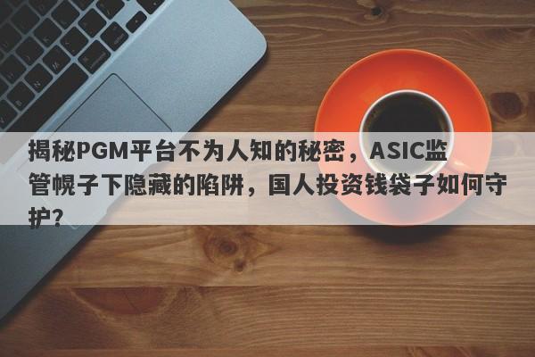 揭秘PGM平台不为人知的秘密，ASIC监管幌子下隐藏的陷阱，国人投资钱袋子如何守护？-第1张图片-要懂汇