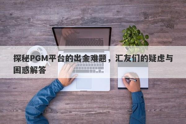 探秘PGM平台的出金难题，汇友们的疑虑与困惑解答-第1张图片-要懂汇