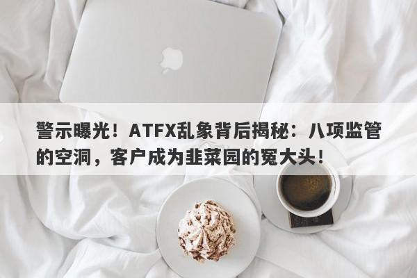 警示曝光！ATFX乱象背后揭秘：八项监管的空洞，客户成为韭菜园的冤大头！-第1张图片-要懂汇