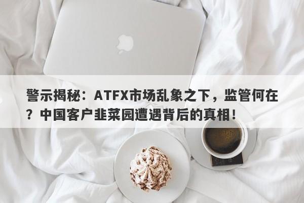 警示揭秘：ATFX市场乱象之下，监管何在？中国客户韭菜园遭遇背后的真相！-第1张图片-要懂汇