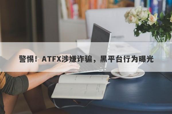 警惕！ATFX涉嫌诈骗，黑平台行为曝光-第1张图片-要懂汇