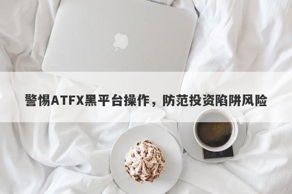 警惕ATFX黑平台操作，防范投资陷阱风险-第1张图片-要懂汇