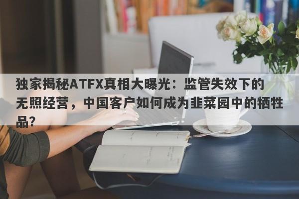 独家揭秘ATFX真相大曝光：监管失效下的无照经营，中国客户如何成为韭菜园中的牺牲品？-第1张图片-要懂汇